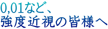 0,01など、 強度近視の皆様へ