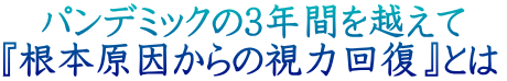 　パンデミックの3年間を越えて　 『根本原因からの視力回復』とは